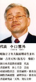 代表　 今口 鷺外 昭和２２年大阪府堺市生まれ 師－吉井天外（仮名号　柴折） 新日本書道教育連盟　代表 書法研究　あしで会　会長 産経国際書会　常任顧問・審査員 國際書画連盟　副理事長・審査員 書法研究誌『天外』発行主幹