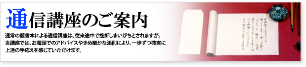通信講座のご案内 通常の競書本による通信講座は、従来途中で挫折しまいがちとされますが、 当講座では、お電話でのアドバイスやきめ細かな添削により、一歩ずつ確実に 上達の手応えを感じていただけます。 