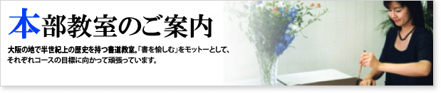 本部教室のご案内 大阪の地で半世紀以上の歴史を持つ書道教室。「書を愉しむ」をモットーとして、 それぞれコースの目標に向かって頑張っています。 